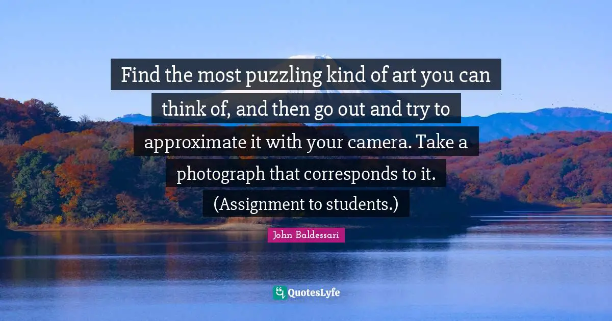 Puzzling Quotes: "Find the most puzzling kind of art you can think of, and then go out and try to approximate it with your camera. Take a photograph that corresponds to it. (Assignment to students.)"