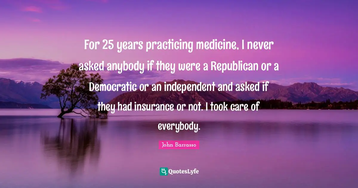 For 25 years practicing medicine, I never asked anybody if they were a Republican or a Democratic or an independent and asked if they had insurance or not. I took care of everybody.