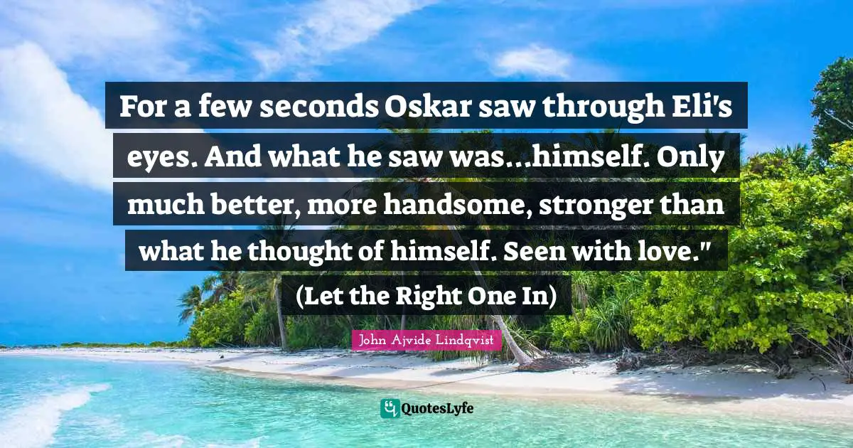 For a few seconds Oskar saw through Eli's eyes. And what he saw was...himself. Only much better, more handsome, stronger than what he thought of himself. Seen with love." (Let the Right One In)
