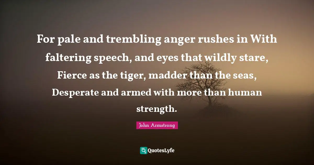 For pale and trembling anger rushes in With faltering speech, and eyes that wildly stare, Fierce as the tiger, madder than the seas, Desperate and armed with more than human strength.