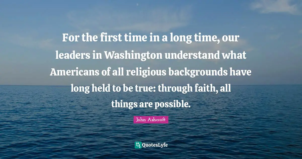 For the first time in a long time, our leaders in Washington understand what Americans of all religious backgrounds have long held to be true: through faith, all things are possible.