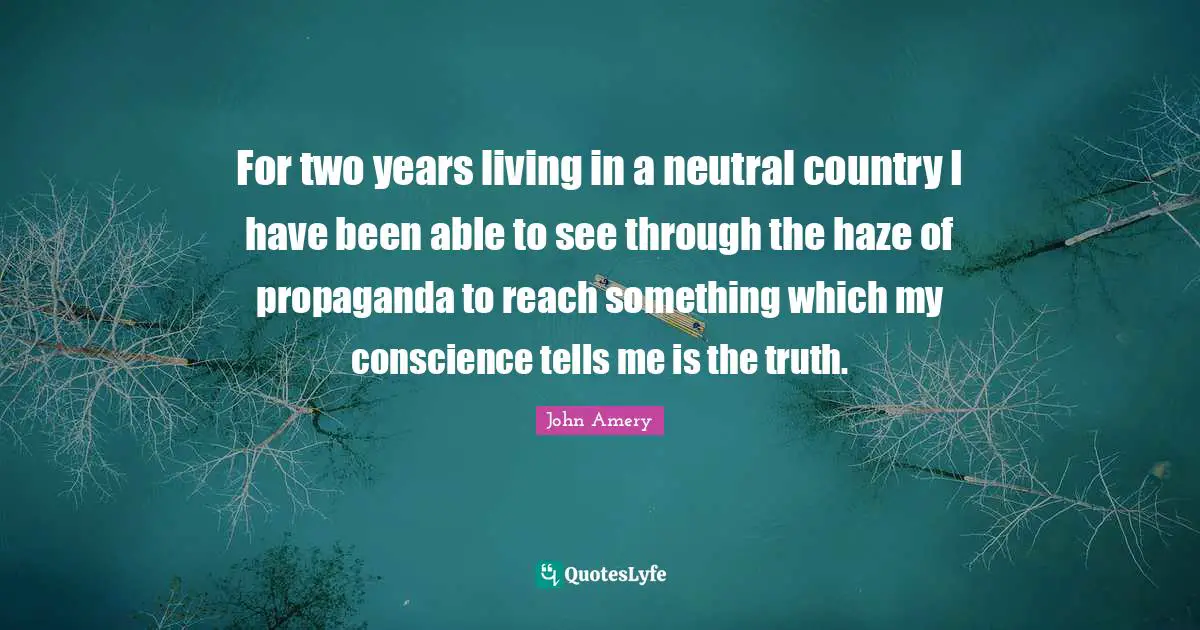 For two years living in a neutral country I have been able to see through the haze of propaganda to reach something which my conscience tells me is the truth.