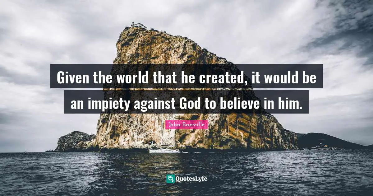 Given the world that he created, it would be an impiety against God to believe in him.