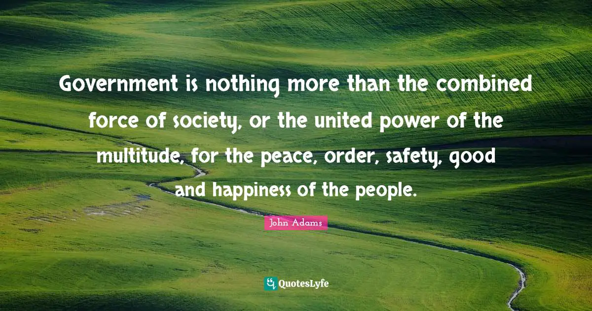 Government is nothing more than the combined force of society, or the united power of the multitude, for the peace, order, safety, good and happiness of the people.