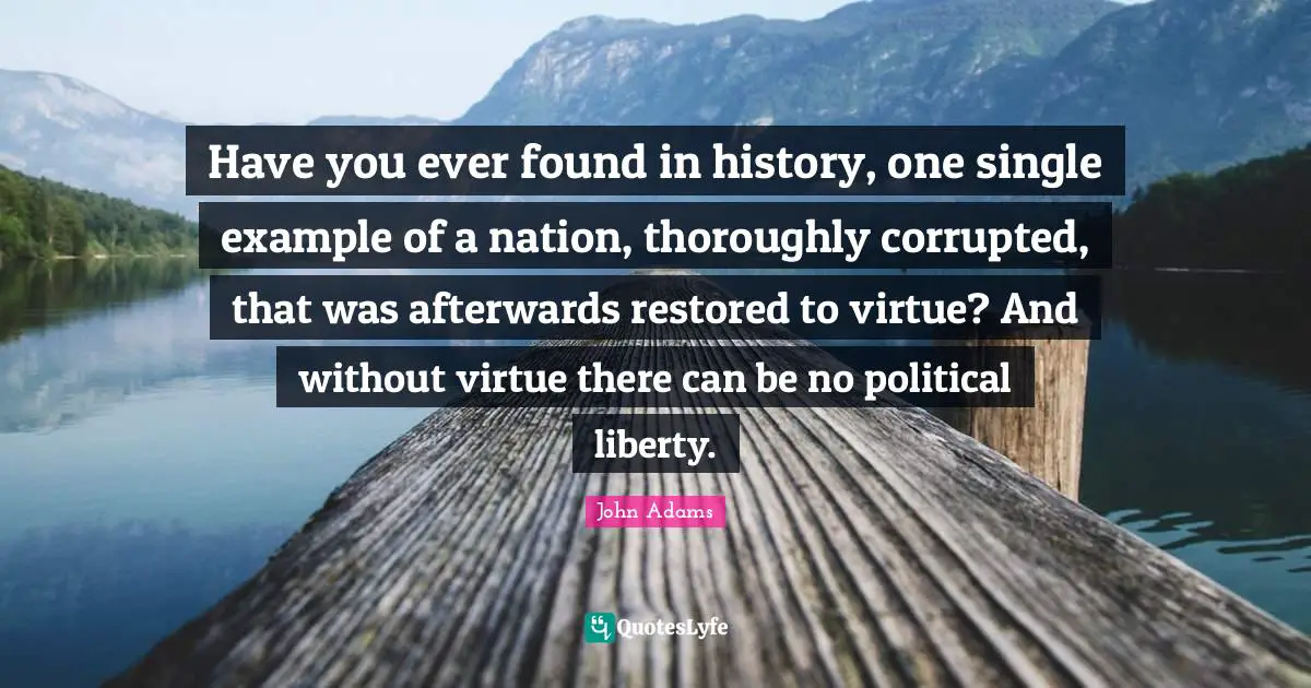 Have you ever found in history, one single example of a nation, thoroughly corrupted, that was afterwards restored to virtue? And without virtue there can be no political liberty.