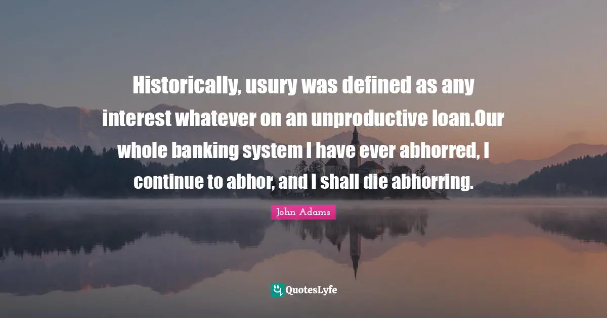 Historically, usury was defined as any interest whatever on an unproductive loan.Our whole banking system I have ever abhorred, I continue to abhor, and I shall die abhorring.
