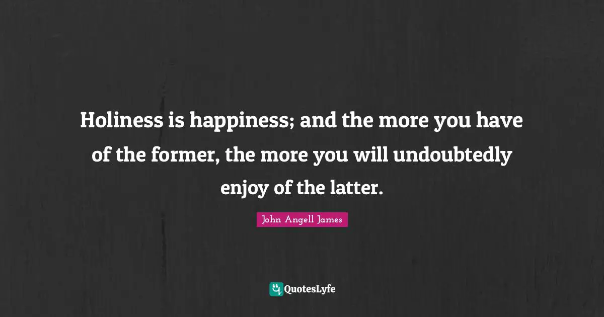 Holiness is happiness; and the more you have of the former, the more you will undoubtedly enjoy of the latter.