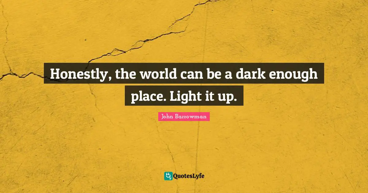 Honestly, the world can be a dark enough place. Light it up.