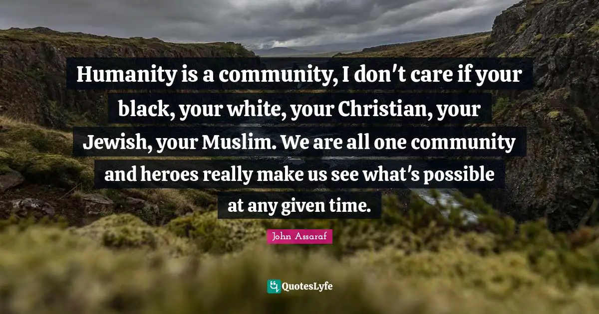 Humanity is a community, I don't care if your black, your white, your Christian, your Jewish, your Muslim. We are all one community and heroes really make us see what's possible at any given time.