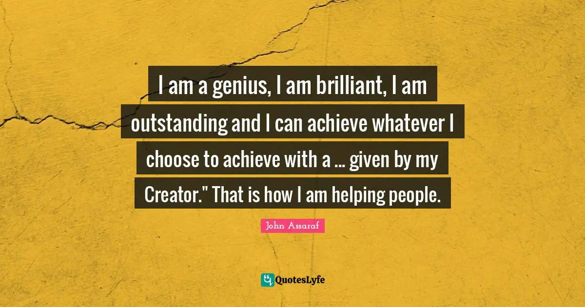I am a genius, I am brilliant, I am outstanding and I can achieve whatever I choose to achieve with a ... given by my Creator." That is how I am helping people.