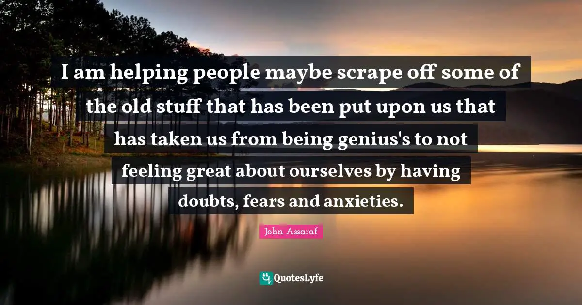 I am helping people maybe scrape off some of the old stuff that has been put upon us that has taken us from being genius's to not feeling great about ourselves by having doubts, fears and anxieties.