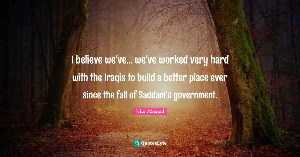 I believe we've... we've worked very hard with the Iraqis to build a better place ever since the fall of Saddam's government.