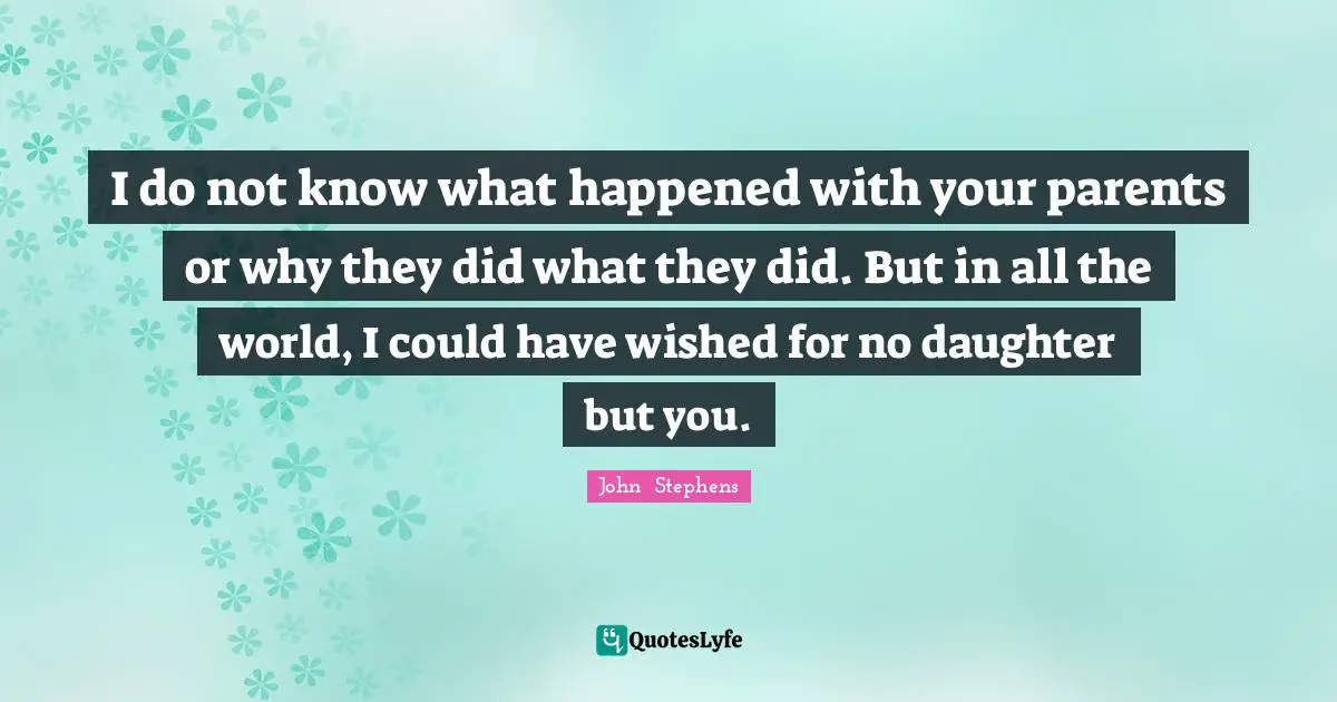 I do not know what happened with your parents or why they did what they did. But in all the world, I could have wished for no daughter but you.