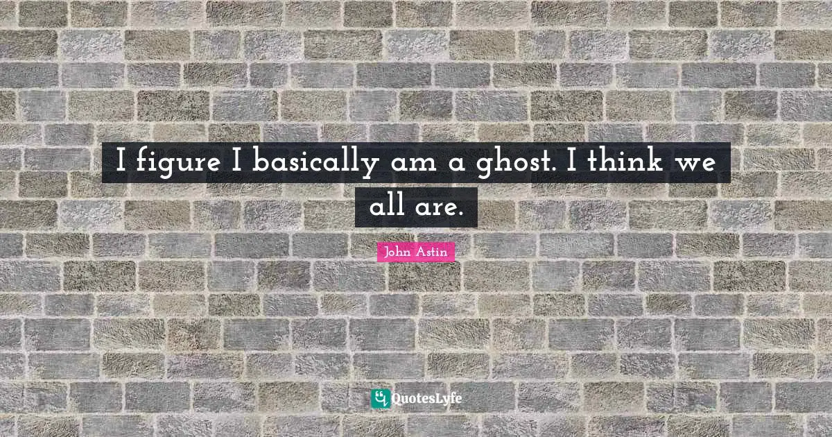 I figure I basically am a ghost. I think we all are.