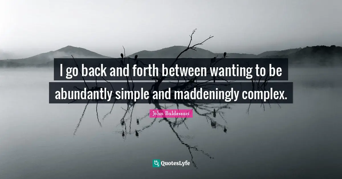 I go back and forth between wanting to be abundantly simple and maddeningly complex.