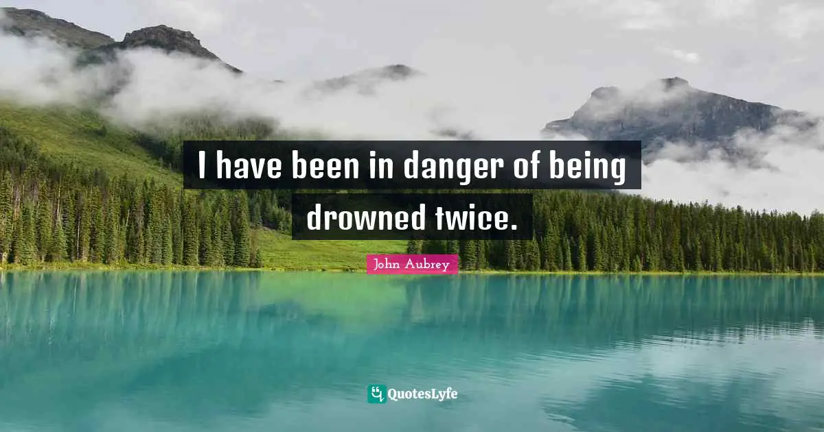 I have been in danger of being drowned twice.