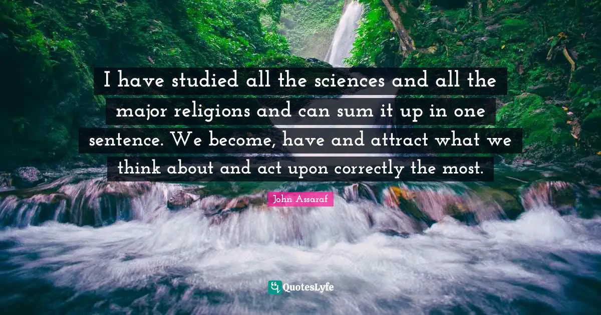I have studied all the sciences and all the major religions and can sum it up in one sentence. We become, have and attract what we think about and act upon correctly the most.