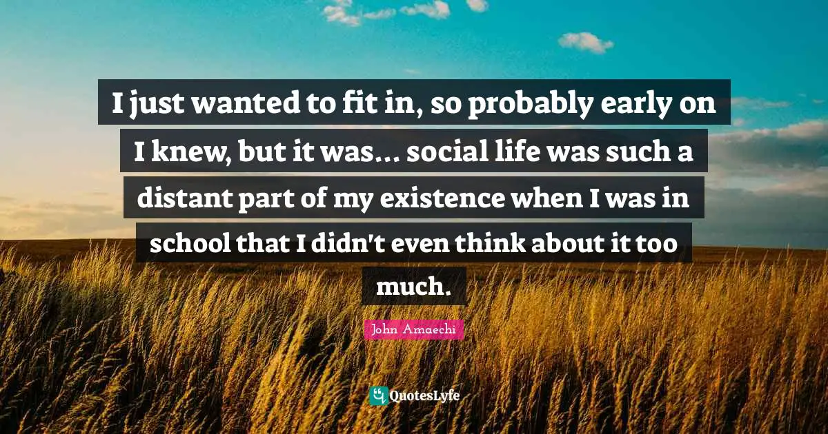 I just wanted to fit in, so probably early on I knew, but it was... social life was such a distant part of my existence when I was in school that I didn't even think about it too much.