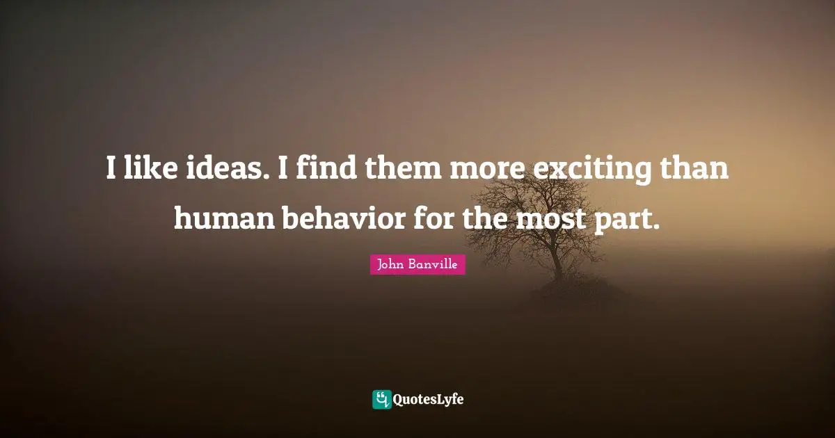 I like ideas. I find them more exciting than human behavior for the most part.