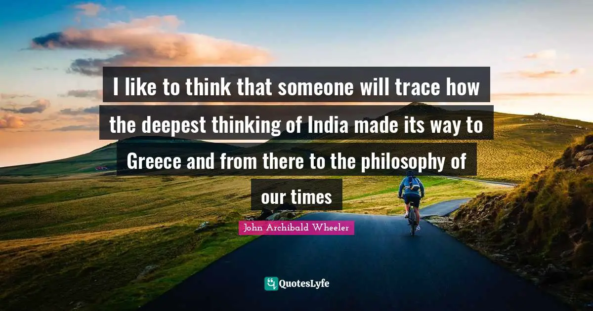 I like to think that someone will trace how the deepest thinking of India made its way to Greece and from there to the philosophy of our times