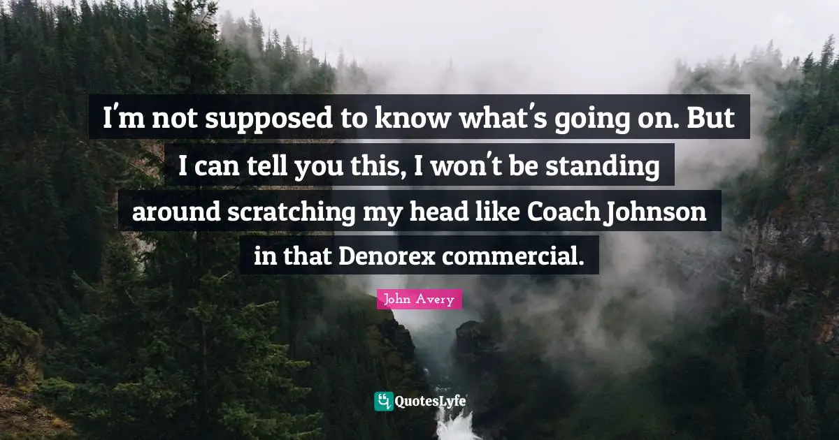I'm not supposed to know what's going on. But I can tell you this, I won't be standing around scratching my head like Coach Johnson in that Denorex commercial.