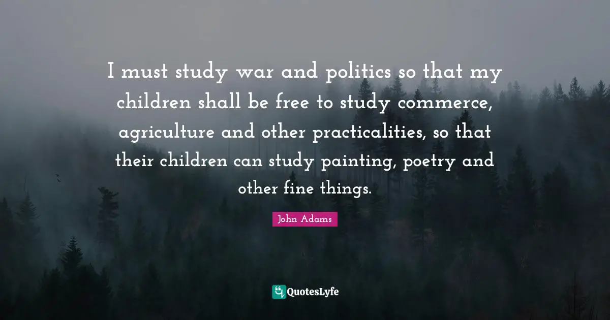 I must study war and politics so that my children shall be free to study commerce, agriculture and other practicalities, so that their children can study painting, poetry and other fine things.