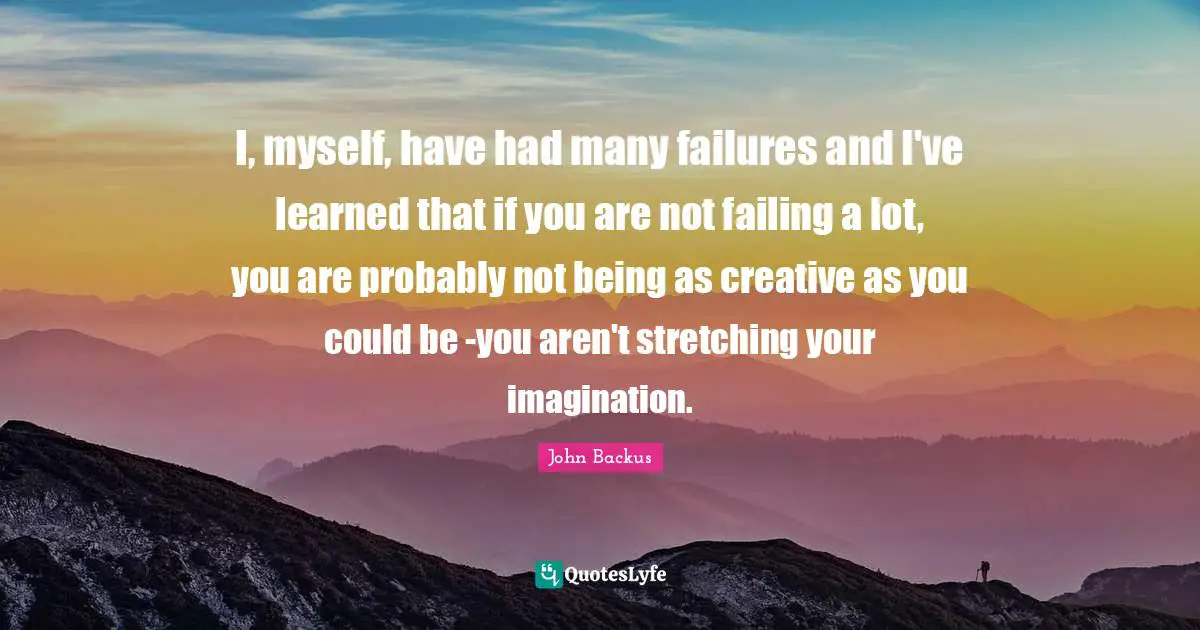 I, myself, have had many failures and I've learned that if you are not failing a lot, you are probably not being as creative as you could be -you aren't stretching your imagination.