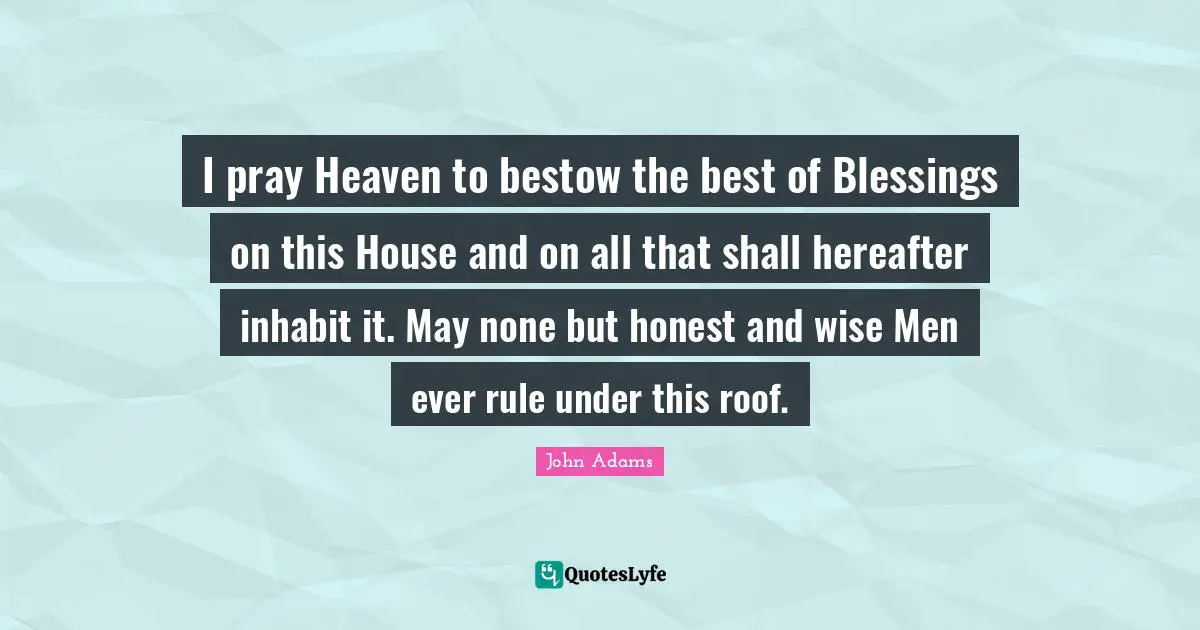 I pray Heaven to bestow the best of Blessings on this House and on all that shall hereafter inhabit it. May none but honest and wise Men ever rule under this roof.