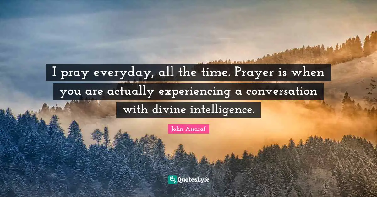 I pray everyday, all the time. Prayer is when you are actually experiencing a conversation with divine intelligence.
