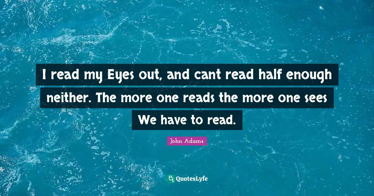 I read my Eyes out, and cant read half enough neither. The more one reads the more one sees We have to read.