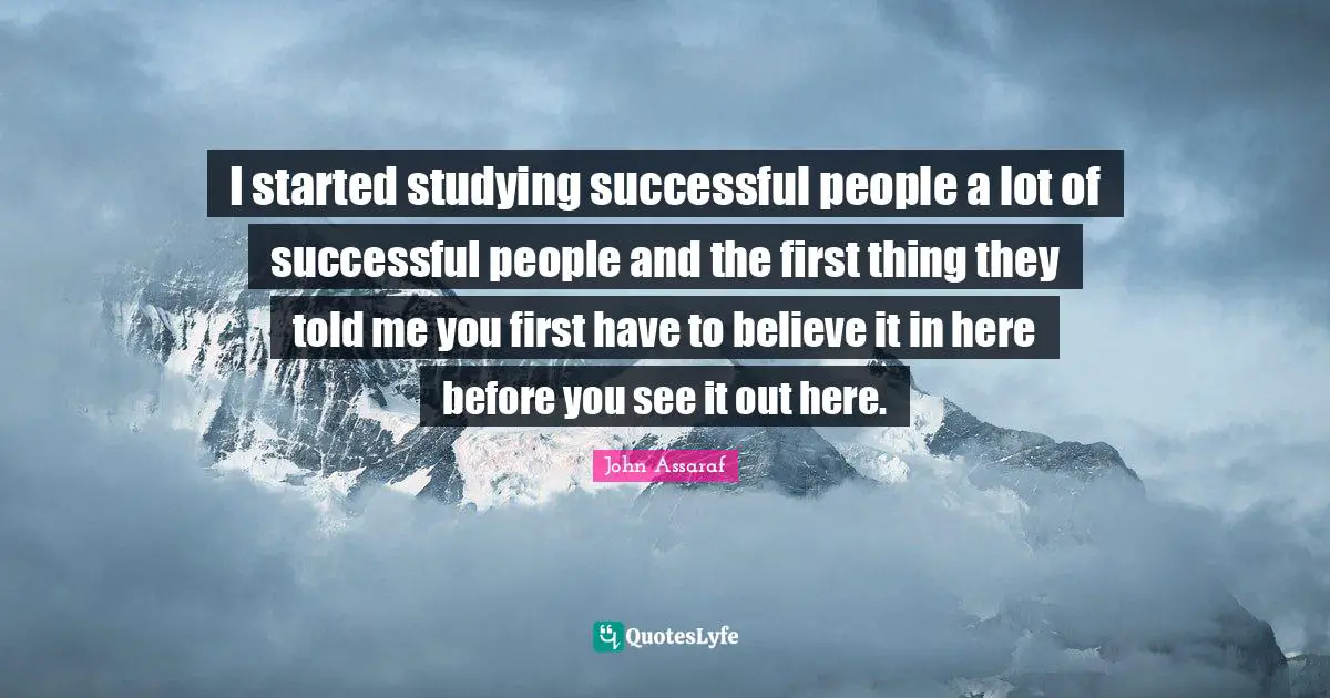 I started studying successful people a lot of successful people and the first thing they told me you first have to believe it in here before you see it out here.
