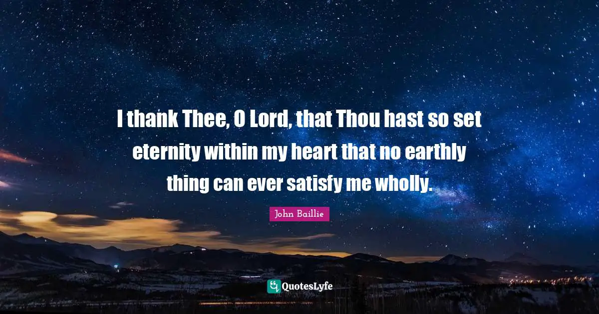 I thank Thee, O Lord, that Thou hast so set eternity within my heart that no earthly thing can ever satisfy me wholly.
