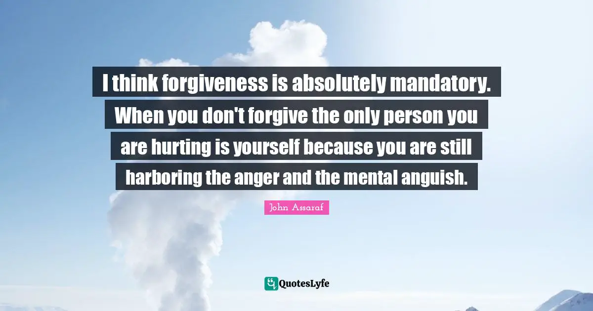 I think forgiveness is absolutely mandatory. When you don't forgive the only person you are hurting is yourself because you are still harboring the anger and the mental anguish.