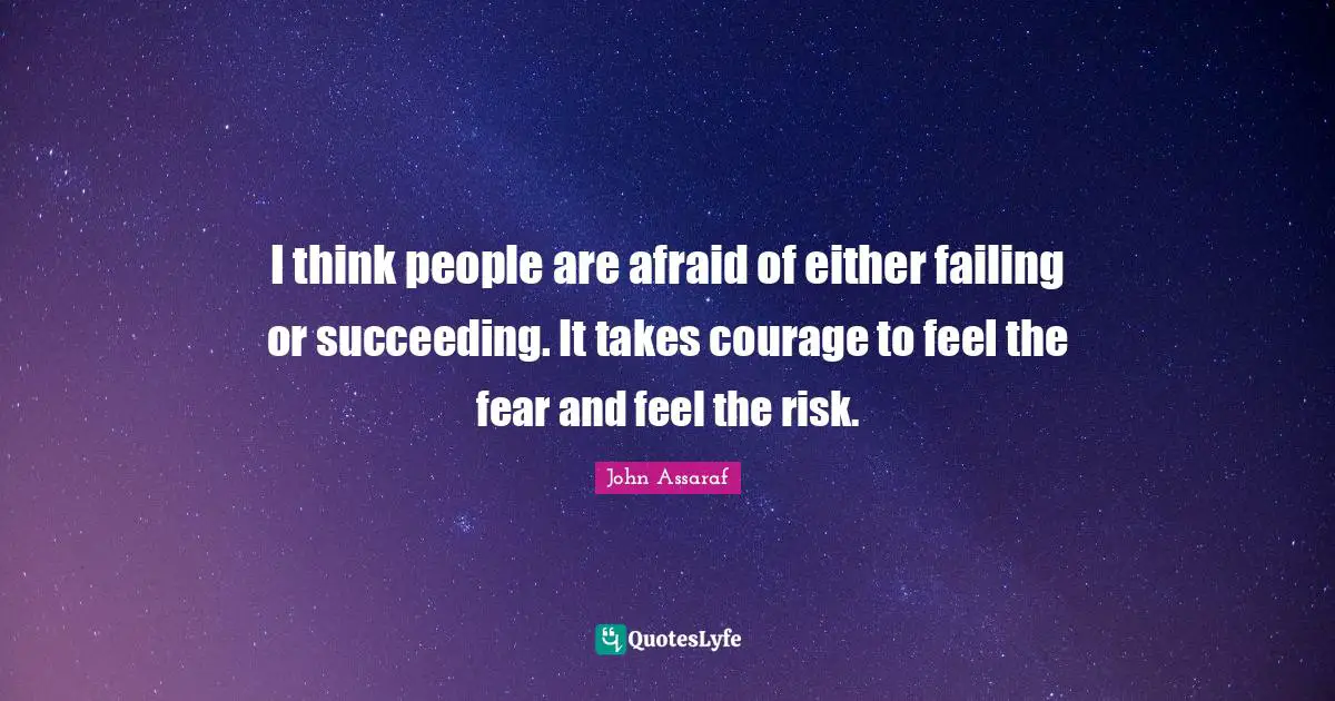 I think people are afraid of either failing or succeeding. It takes courage to feel the fear and feel the risk.