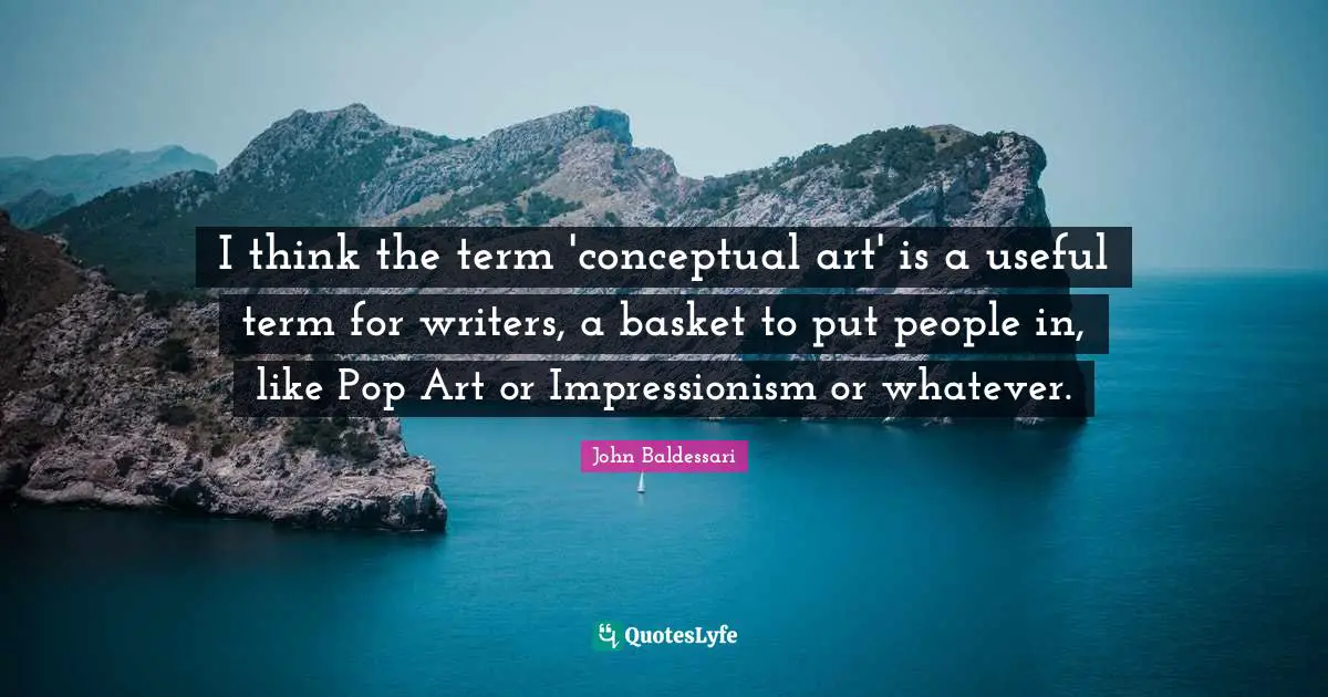 I think the term 'conceptual art' is a useful term for writers, a basket to put people in, like Pop Art or Impressionism or whatever.