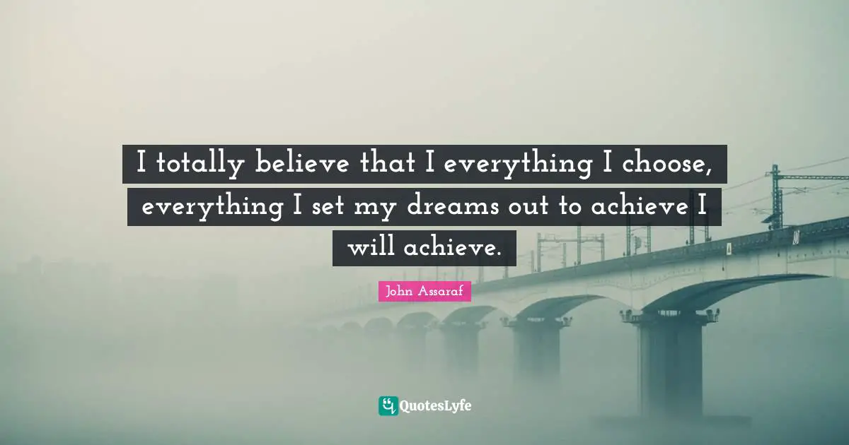I totally believe that I everything I choose, everything I set my dreams out to achieve I will achieve.