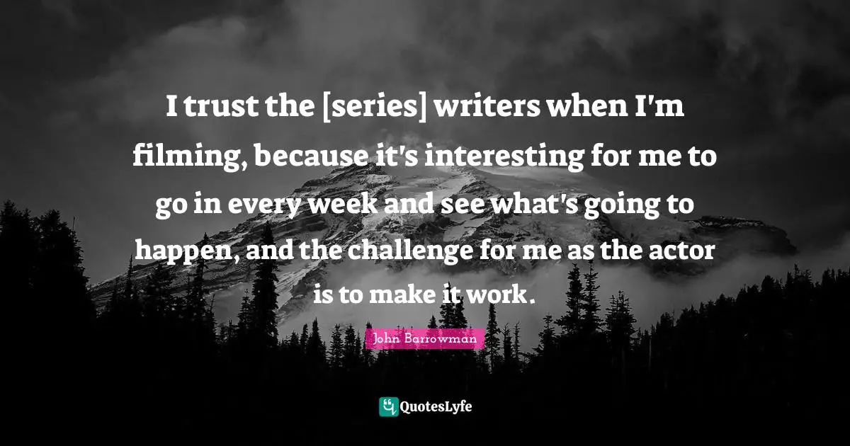 I trust the [series] writers when I'm filming, because it's interesting for me to go in every week and see what's going to happen, and the challenge for me as the actor is to make it work.
