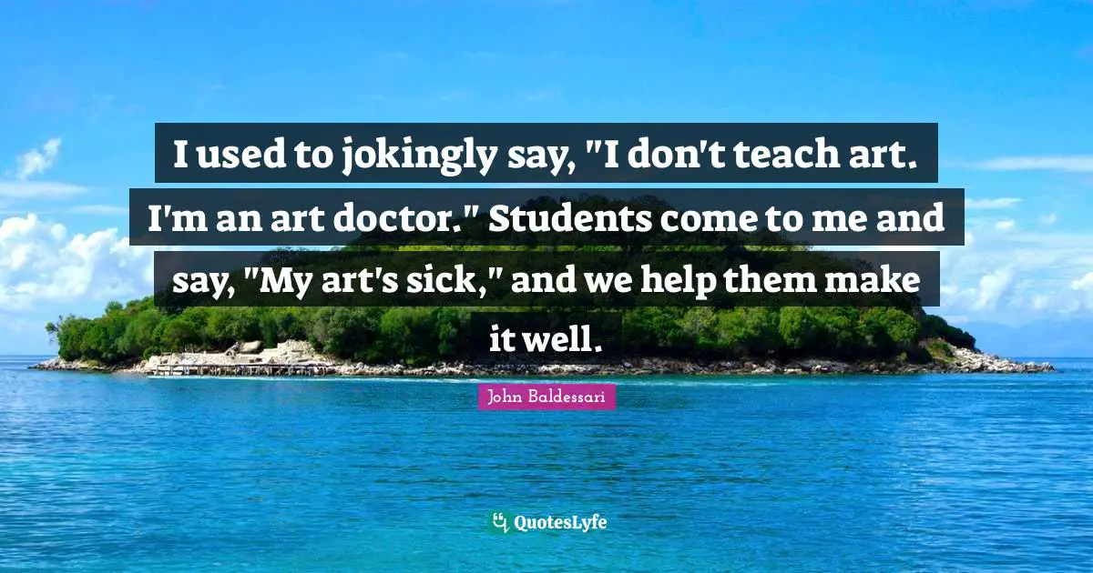 I used to jokingly say, "I don't teach art. I'm an art doctor." Students come to me and say, "My art's sick," and we help them make it well.