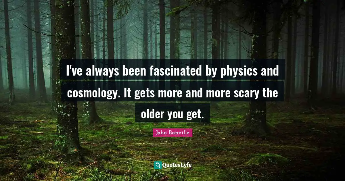 I've always been fascinated by physics and cosmology. It gets more and more scary the older you get.