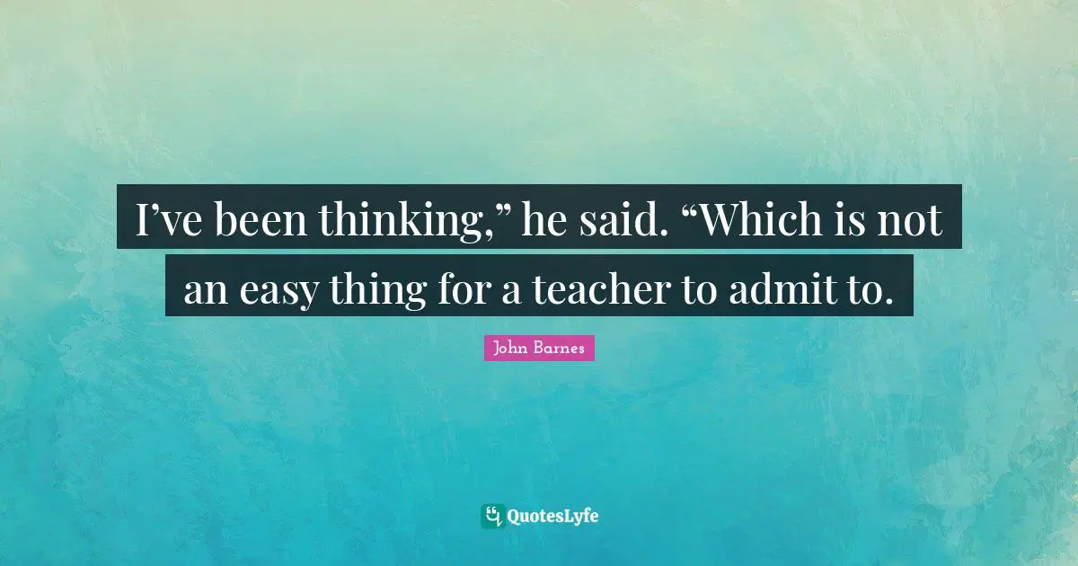 I’ve been thinking,” he said. “Which is not an easy thing for a teacher to admit to.