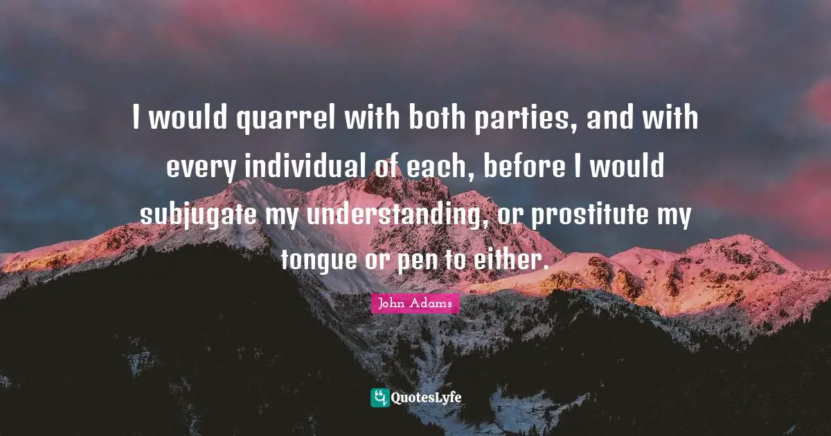 I would quarrel with both parties, and with every individual of each, before I would subjugate my understanding, or prostitute my tongue or pen to either.
