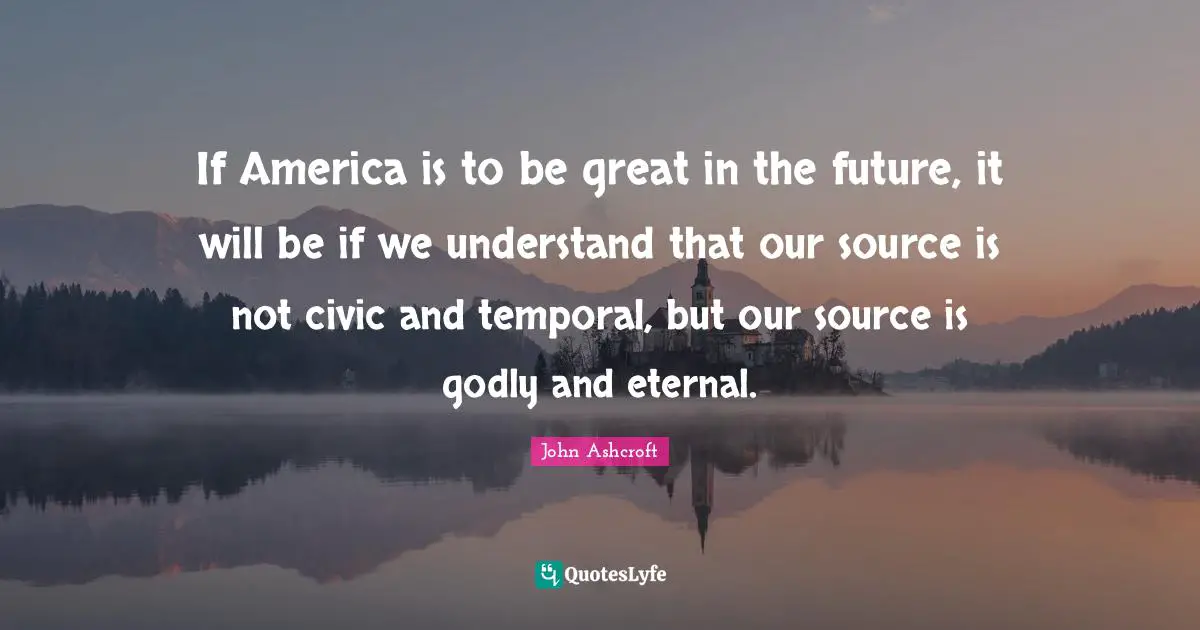 If America is to be great in the future, it will be if we understand that our source is not civic and temporal, but our source is godly and eternal.
