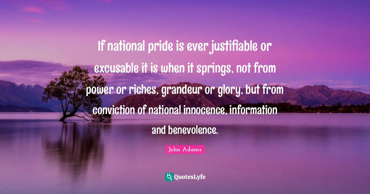 If national pride is ever justifiable or excusable it is when it springs, not from power or riches, grandeur or glory, but from conviction of national innocence, information and benevolence.