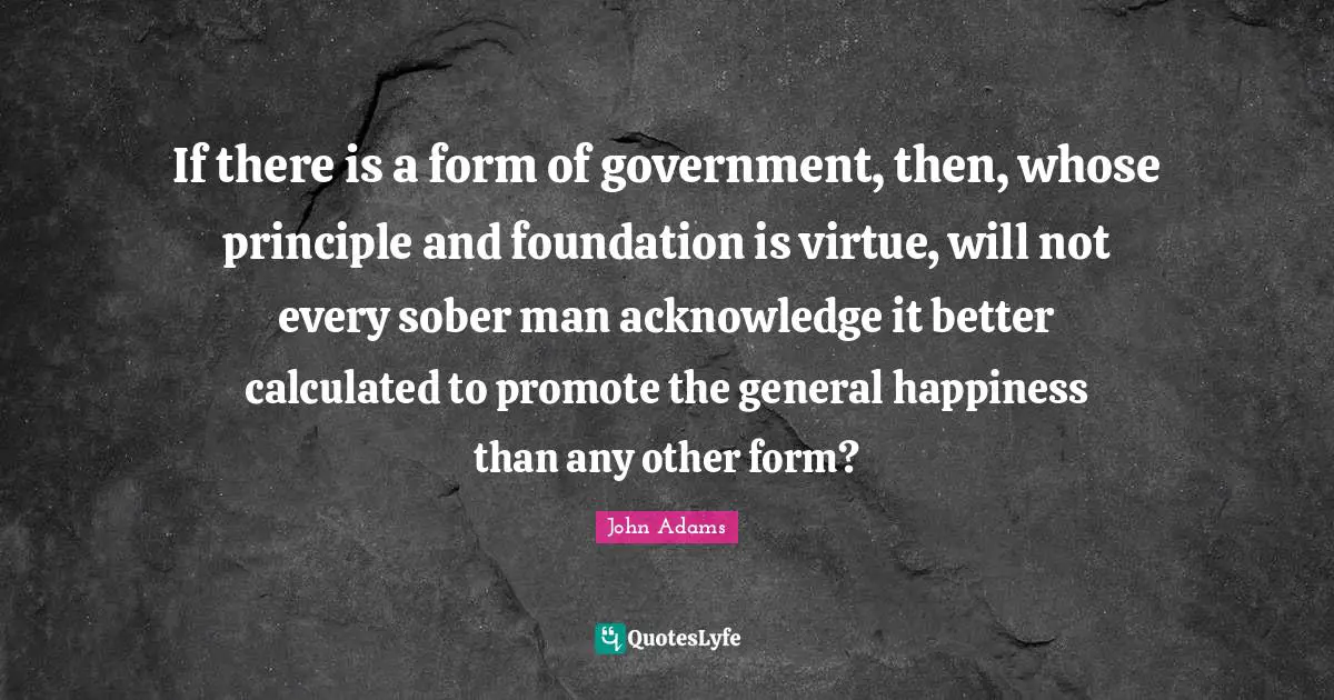 If there is a form of government, then, whose principle and foundation is virtue, will not every sober man acknowledge it better calculated to promote the general happiness than any other form?