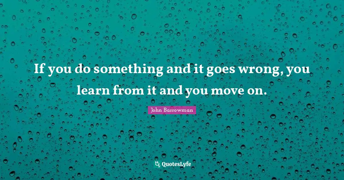 If you do something and it goes wrong, you learn from it and you move on.