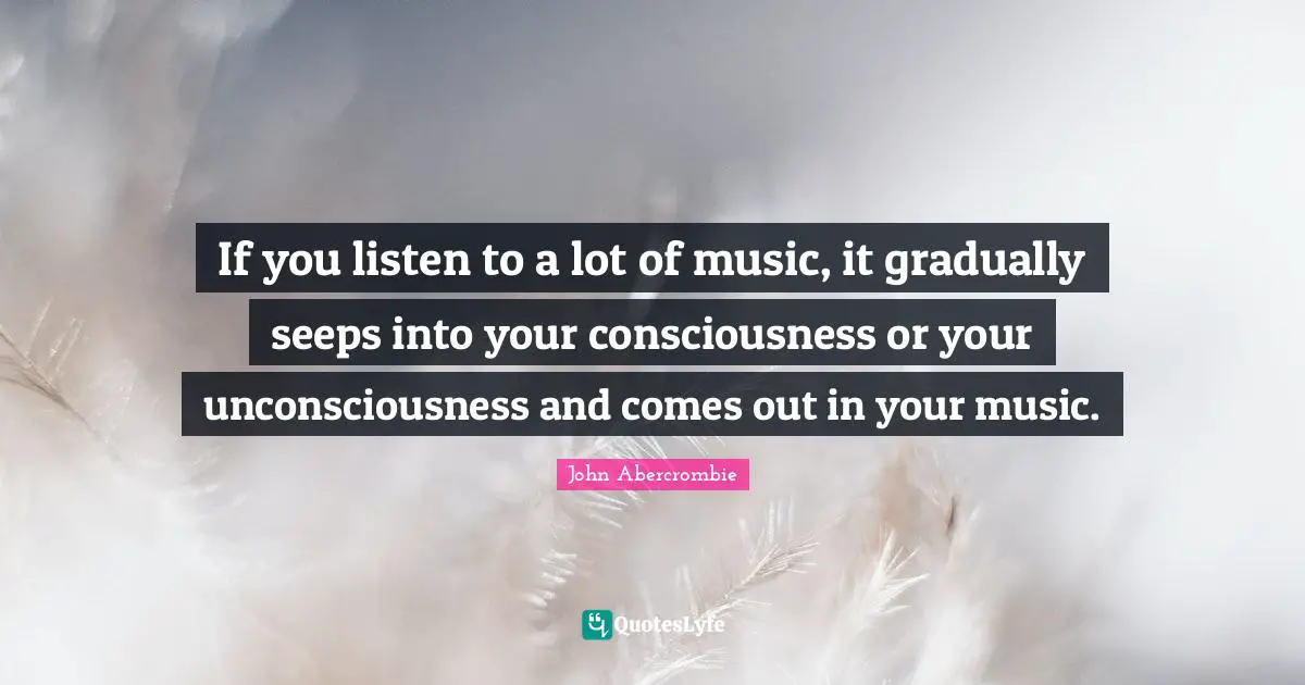 If you listen to a lot of music, it gradually seeps into your consciousness or your unconsciousness and comes out in your music.