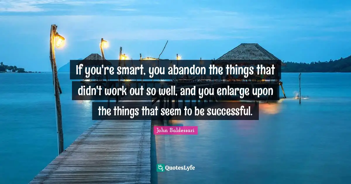 If you're smart, you abandon the things that didn't work out so well, and you enlarge upon the things that seem to be successful.