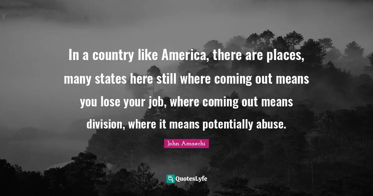 In a country like America, there are places, many states here still where coming out means you lose your job, where coming out means division, where it means potentially abuse.
