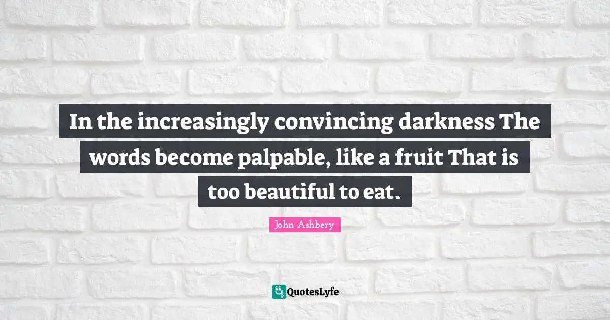 In the increasingly convincing darkness The words become palpable, like a fruit That is too beautiful to eat.