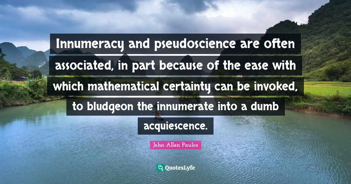 Innumeracy and pseudoscience are often associated, in part because of the ease with which mathematical certainty can be invoked, to bludgeon the innumerate into a dumb acquiescence.
